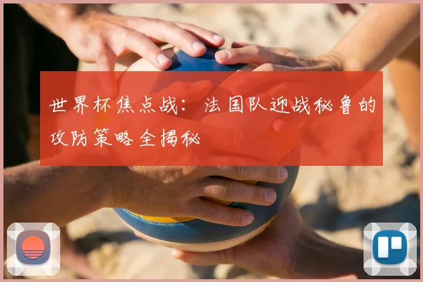 世界杯焦点战：法国队迎战秘鲁的攻防策略全揭秘