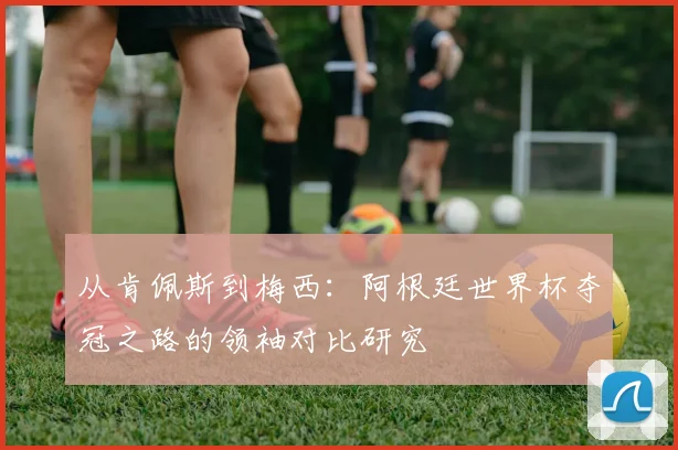 从肯佩斯到梅西:阿根廷世界杯夺冠之路的领袖对比研究