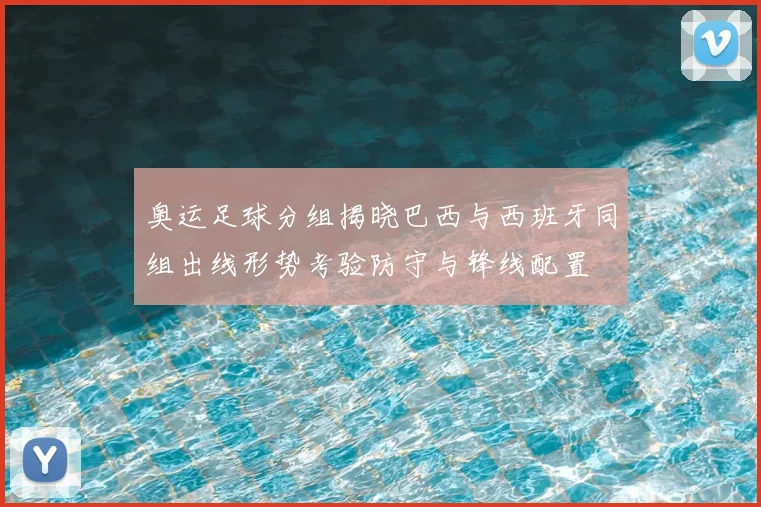 奥运足球分组揭晓巴西与西班牙同组出线形势考验防守与锋线配置