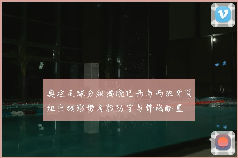 奥运足球分组揭晓巴西与西班牙同组出线形势考验防守与锋线配置