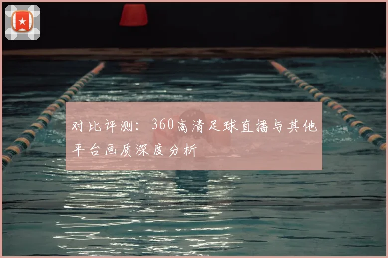 对比评测：360高清足球直播与其他平台画质深度分析