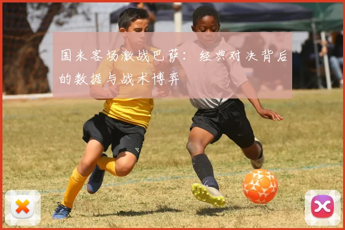 国米客场激战巴萨：经典对决背后的数据与战术博弈