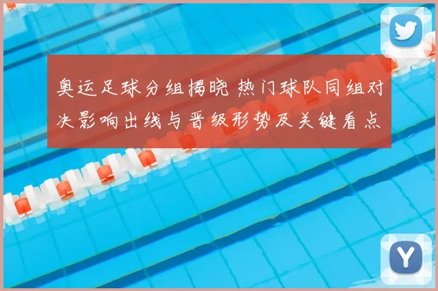 奥运足球分组揭晓 热门球队同组对决影响出线与晋级形势及关键看点