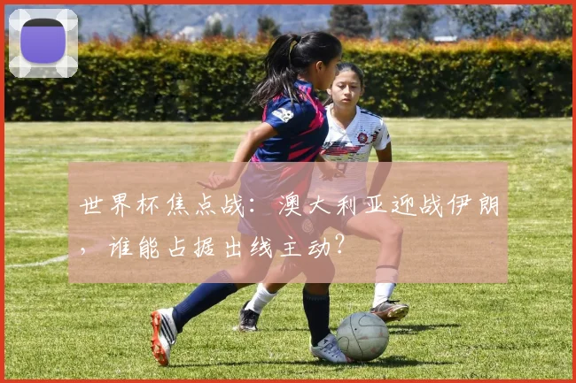 世界杯焦点战：澳大利亚迎战伊朗，谁能占据出线主动？